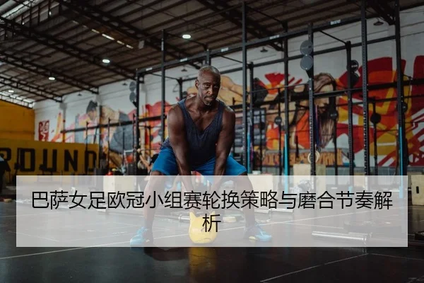 巴萨女足欧冠小组赛轮换策略与磨合节奏解析